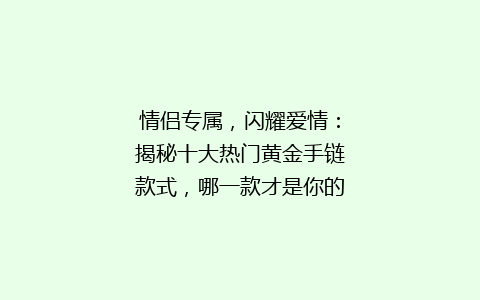 情侣专属，闪耀爱情：揭秘十大热门黄金手链款式，哪一款才是你的心动之选？