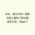 传承，奢华升级！揭秘市面上最热门的10款黄金手链，你get了吗？