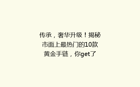 传承，奢华升级！揭秘市面上最热门的10款黄金手链，你get了吗？