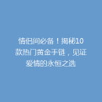 情侣间必备！揭秘10款热门黄金手链，见证爱情的永恒之选