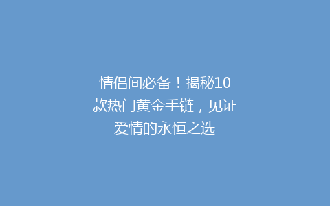 情侣间必备！揭秘10款热门黄金手链，见证爱情的永恒之选