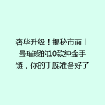 奢华升级！揭秘市面上最璀璨的10款纯金手链，你的手腕准备好了吗？