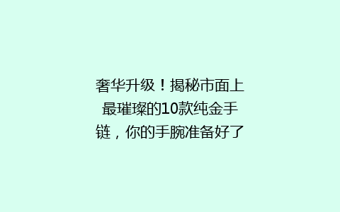 奢华升级！揭秘市面上最璀璨的10款纯金手链，你的手腕准备好了吗？