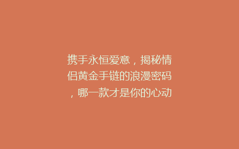 携手永恒爱意，揭秘情侣黄金手链的浪漫密码，哪一款才是你的心动之选？