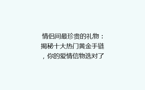 情侣间最珍贵的礼物：揭秘十大热门黄金手链，你的爱情信物选对了吗？