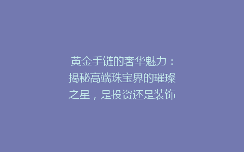 黄金手链的奢华魅力：揭秘高端珠宝界的璀璨之星，是投资还是装饰？