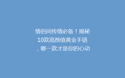 情侣间传情必备！揭秘10款高颜值黄金手链，哪一款才是你的心动之选？