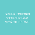 黄金手链：揭秘时尚圈最受欢迎的奢华饰品，哪一款才是你的心头好？