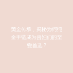 黄金传承，揭秘为何纯金手链成为贵妇们的至爱首选？