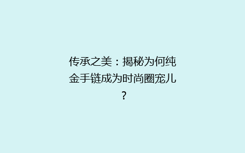 传承之美：揭秘为何纯金手链成为时尚圈宠儿？