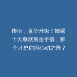 传承，奢华升级！揭秘十大爆款黄金手链，哪个才是你的心动之选？